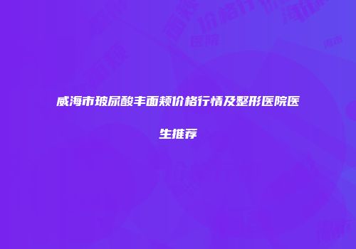 威海市玻尿酸丰面颊价格行情及整形医院医生推荐