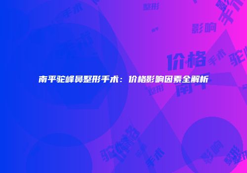 南平驼峰鼻整形手术:价格影响因素全解析