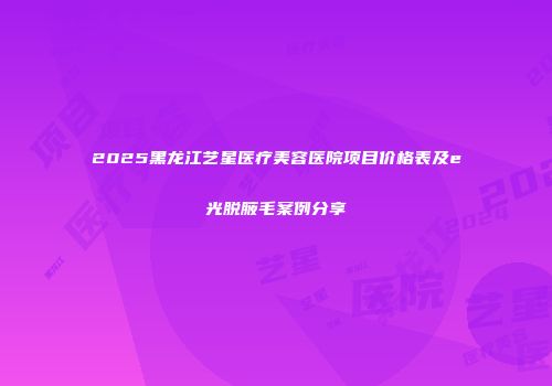 2025黑龙江艺星医疗美容医院项目价格表及e光脱腋毛案例分享
