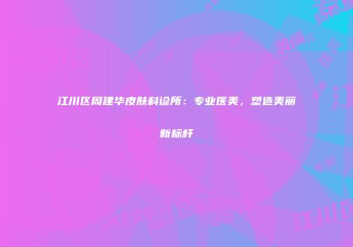 江川区周建华皮肤科诊所：专业医美，塑造美丽新标杆