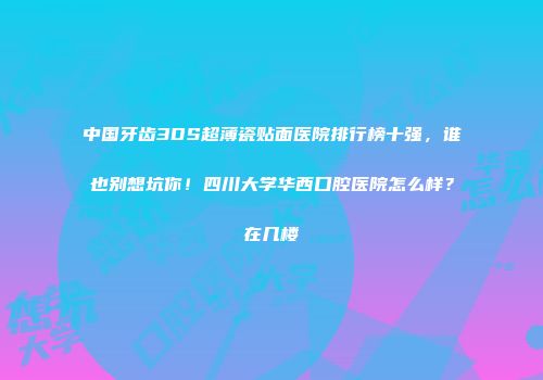 中国牙齿3DS超薄瓷贴面医院排行榜十强，谁也别想坑你！四川大学华西口腔医院怎么样？在几楼
