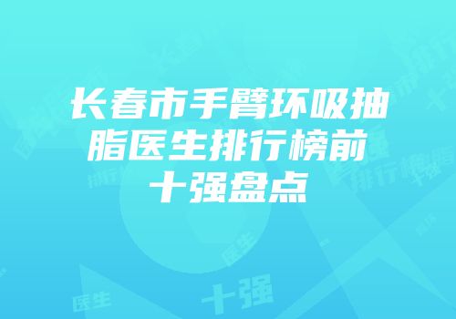 长春市手臂环吸抽脂医生排行榜前十强盘点