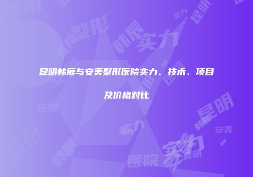 昆明韩辰与安美整形医院实力、技术、项目及价格对比