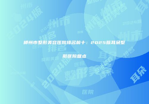 柳州市整形美容医院排名前十：2025版耳朵整形医院盘点