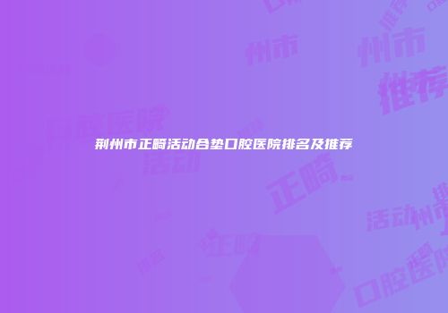 荆州市正畸活动合垫口腔医院排名及推荐