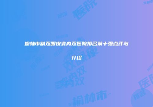 榆林市割双眼皮变内双医院排名前十强点评与介绍