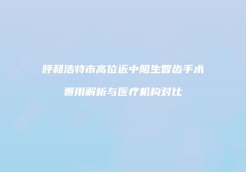 呼和浩特市高位近中阻生智齿手术费用解析与医疗机构对比