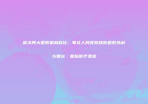 韶关两大整形机构对比：粤北人民医院烧伤整形外科与如丝·国际医疗美容
