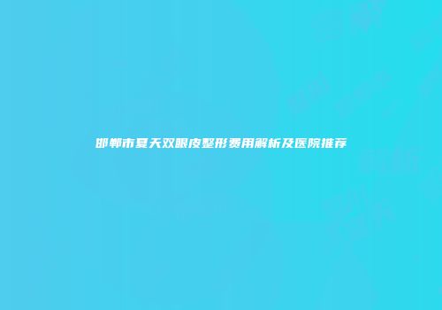 邯郸市夏天双眼皮整形费用解析及医院推荐