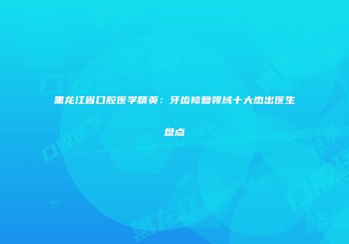 黑龙江省口腔医学精英：牙齿修复领域十大杰出医生盘点