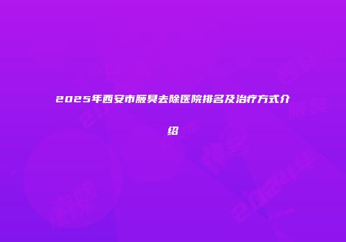 2025年西安市腋臭去除医院排名及治疗方式介绍