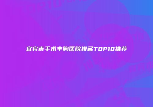 宜宾市手术丰胸医院排名TOP10推荐