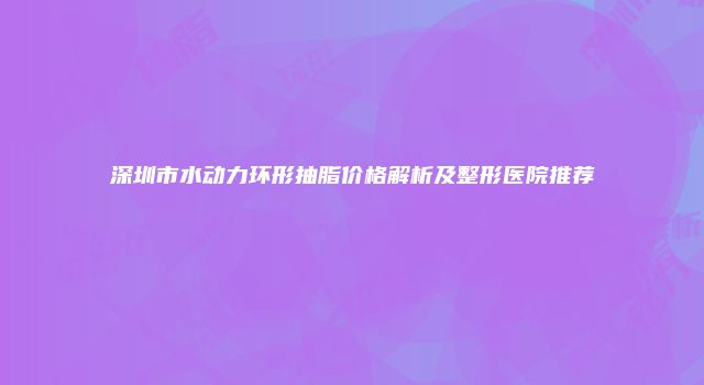 深圳市水动力环形抽脂价格解析及整形医院推荐