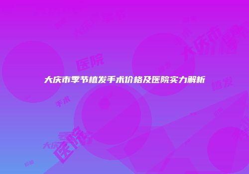 大庆市季节植发手术价格及医院实力解析