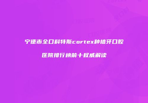 宁德市全口科特斯cortex种植牙口腔医院排行榜前十权威解读
