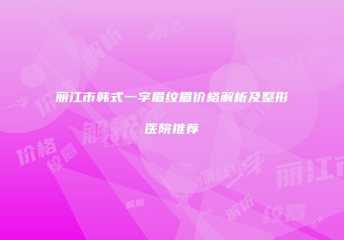 丽江市韩式一字眉纹眉价格解析及整形医院推荐