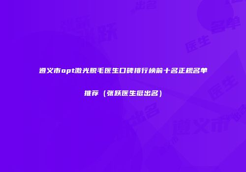 遵义市opt激光脱毛医生口碑排行榜前十名正规名单推荐(张跃医生挺出名)