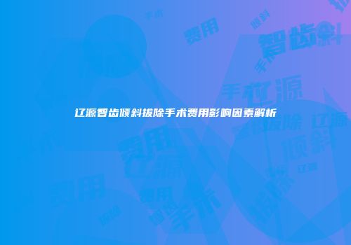 辽源智齿倾斜拔除手术费用影响因素解析