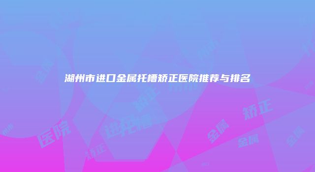 湖州市进口金属托槽矫正医院推荐与排名