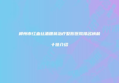 柳州市红血丝酒糟鼻治疗整形医院排名榜前十佳介绍
