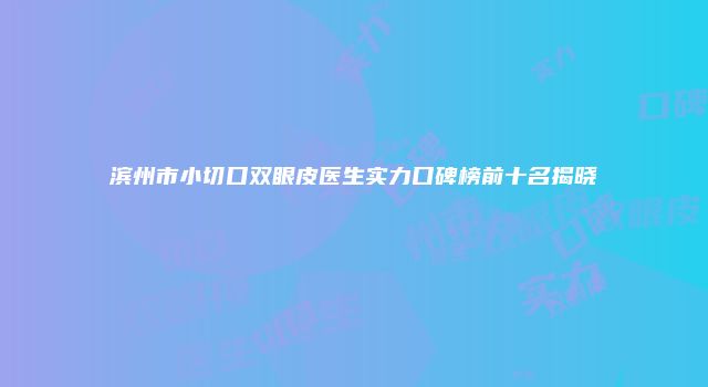 滨州市小切口双眼皮医生实力口碑榜前十名揭晓