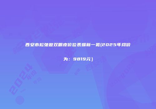 西安市松弛做双眼皮价位表爆新一览(2025年均价为：9819元）
