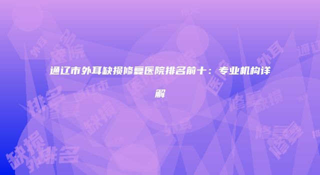 通辽市外耳缺损修复医院排名前十：专业机构详解