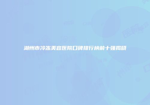 湖州市冷冻美容医院口碑排行榜前十强揭晓