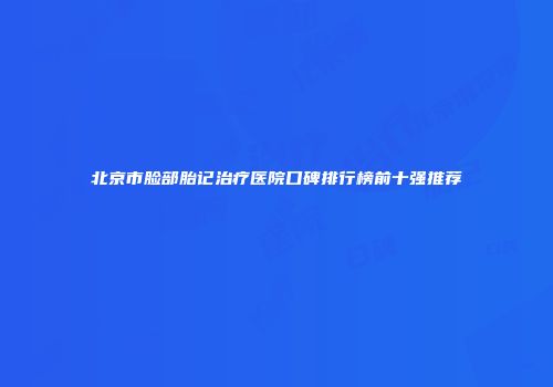 北京市脸部胎记治疗医院口碑排行榜前十强推荐