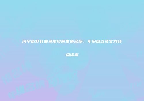 济宁市打针去鱼尾纹医生排名榜:年终盘点及实力特点详解