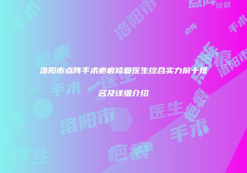 洛阳市点阵手术疤痕修复医生综合实力前十排名及详细介绍