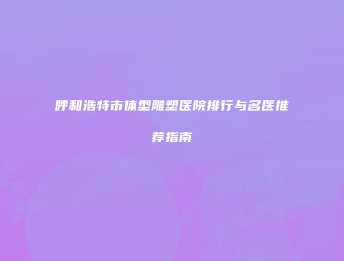 呼和浩特市体型雕塑医院排行与名医推荐指南