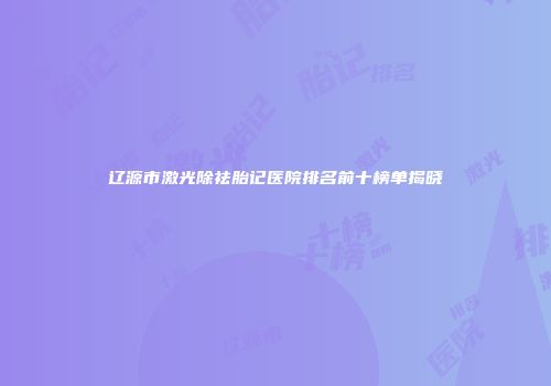 辽源市激光除祛胎记医院排名前十榜单揭晓