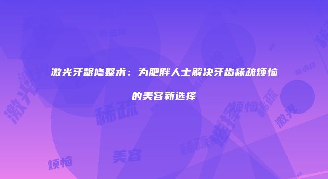 激光牙龈修整术：为肥胖人士解决牙齿稀疏烦恼的美容新选择