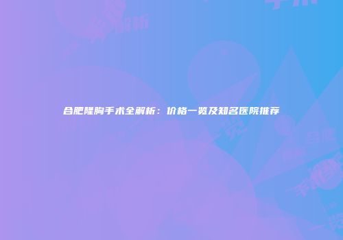 合肥隆胸手术全解析:价格一览及知名医院推荐