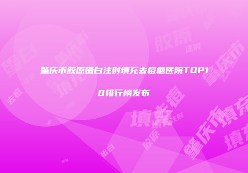 肇庆市胶原蛋白注射填充去痘疤医院TOP10排行榜发布