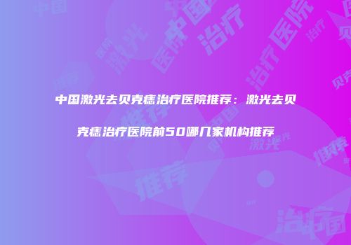 中国激光去贝克痣治疗医院推荐：激光去贝克痣治疗医院前50哪几家机构推荐