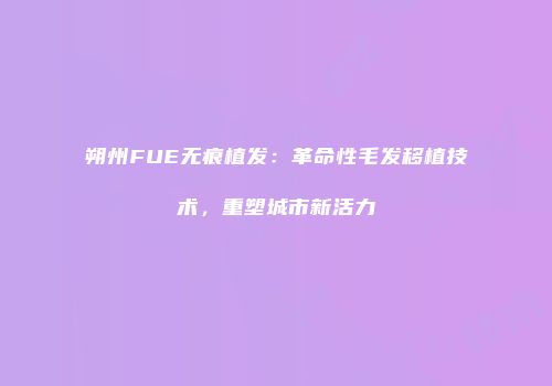 朔州FUE无痕植发：革命性毛发移植技术，重塑城市新活力