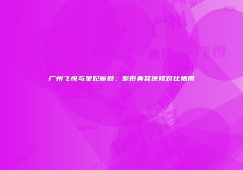 广州飞悦与星妃丽颜:整形美容医院对比指南