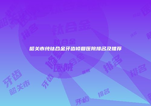 韶关市纯钛合金牙齿修复医院排名及推荐