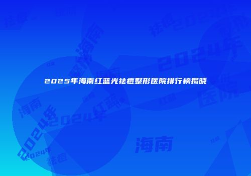 2025年海南红蓝光祛痘整形医院排行榜揭晓