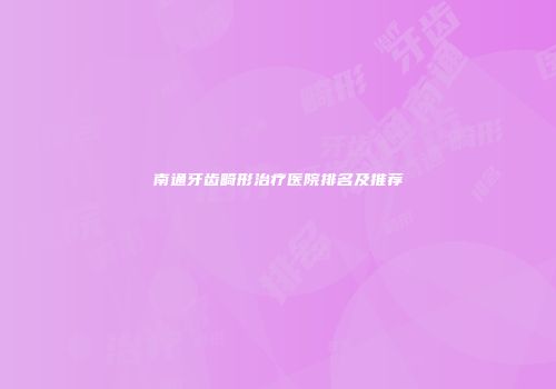 南通牙齿畸形治疗医院排名及推荐