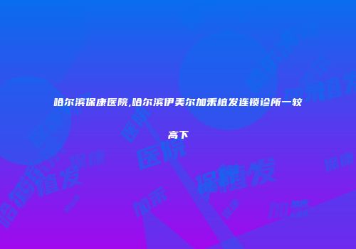 哈尔滨保康医院,哈尔滨伊美尔加禾植发连锁诊所一较高下