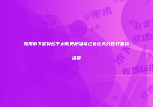 深圳市下颌骨酸手术收费标准与性价比高的医疗机构推荐