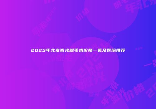 2025年北京激光脱毛术价格一览及医院推荐