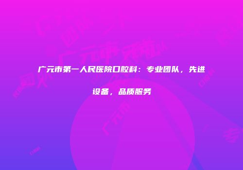 广元市第一人民医院口腔科：专业团队，先进设备，品质服务