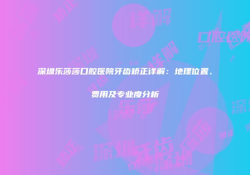 深圳乐莎莎口腔医院牙齿矫正详解：地理位置、费用及专业度分析