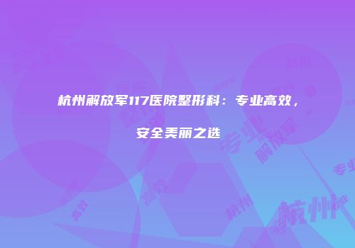 杭州解放军117医院整形科：专业高效，安全美丽之选
