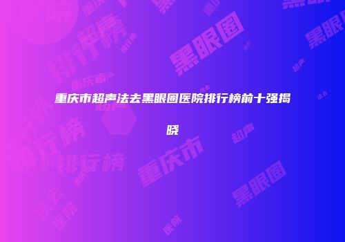 重庆市超声法去黑眼圈医院排行榜前十强揭晓