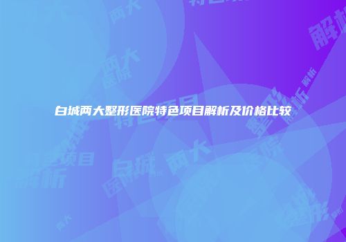 白城两大整形医院特色项目解析及价格比较
